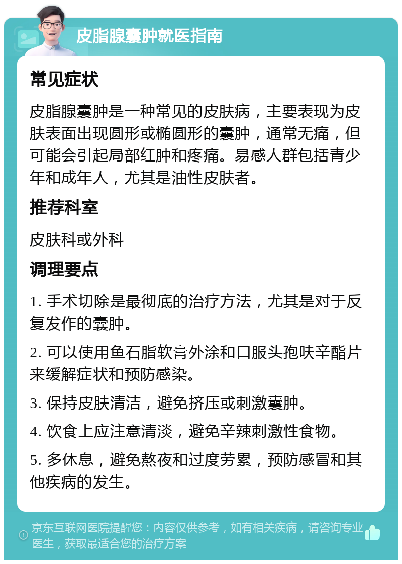 皮脂腺囊肿就医指南 常见症状 皮脂腺囊肿是一种常见的皮肤病，主要表现为皮肤表面出现圆形或椭圆形的囊肿，通常无痛，但可能会引起局部红肿和疼痛。易感人群包括青少年和成年人，尤其是油性皮肤者。 推荐科室 皮肤科或外科 调理要点 1. 手术切除是最彻底的治疗方法，尤其是对于反复发作的囊肿。 2. 可以使用鱼石脂软膏外涂和口服头孢呋辛酯片来缓解症状和预防感染。 3. 保持皮肤清洁，避免挤压或刺激囊肿。 4. 饮食上应注意清淡，避免辛辣刺激性食物。 5. 多休息，避免熬夜和过度劳累，预防感冒和其他疾病的发生。