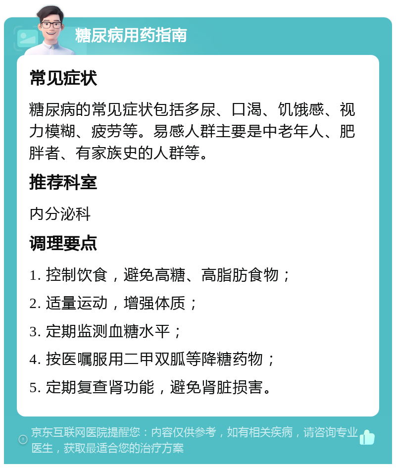 糖尿病用药指南 常见症状 糖尿病的常见症状包括多尿、口渴、饥饿感、视力模糊、疲劳等。易感人群主要是中老年人、肥胖者、有家族史的人群等。 推荐科室 内分泌科 调理要点 1. 控制饮食，避免高糖、高脂肪食物； 2. 适量运动，增强体质； 3. 定期监测血糖水平； 4. 按医嘱服用二甲双胍等降糖药物； 5. 定期复查肾功能，避免肾脏损害。