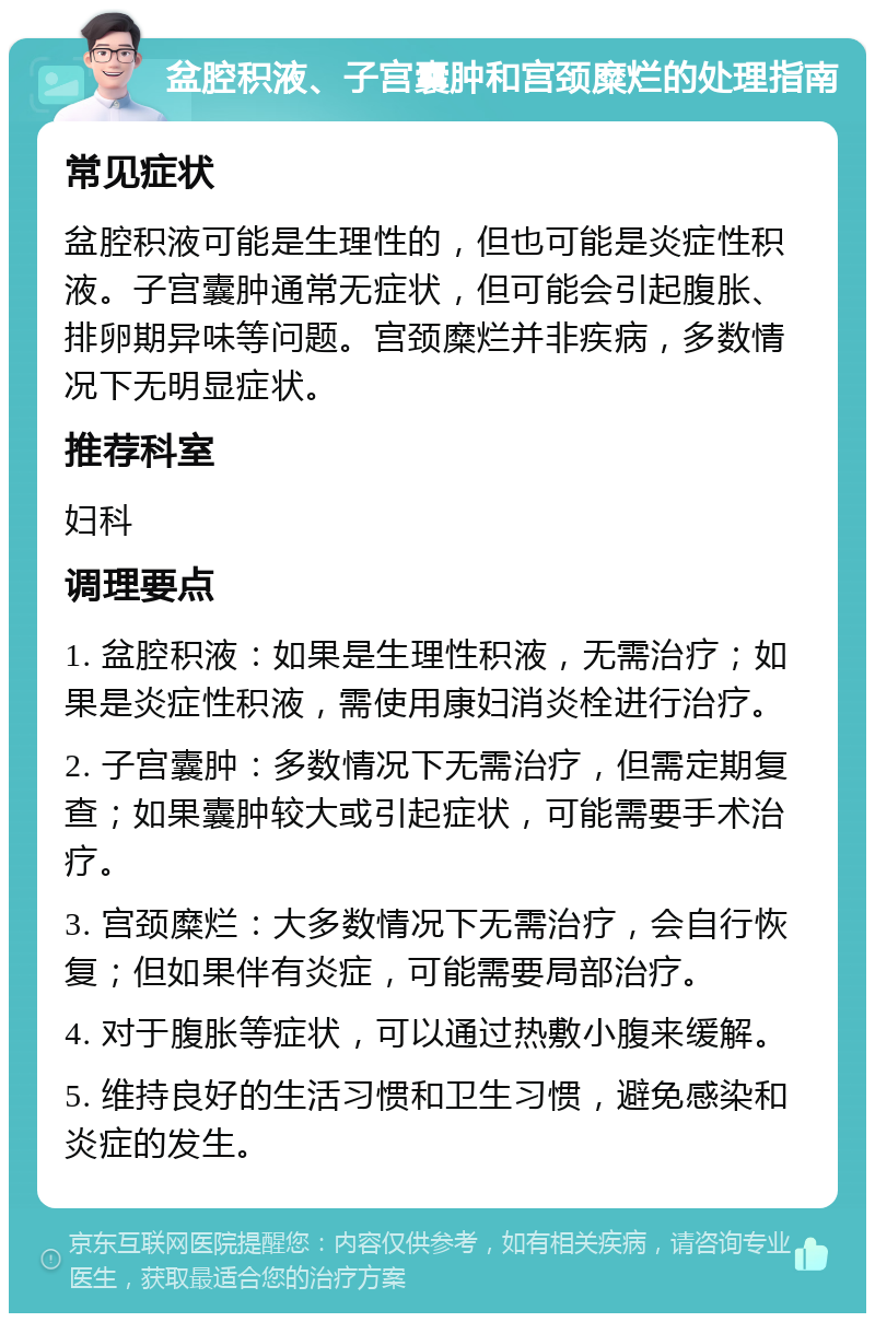 盆腔积液、子宫囊肿和宫颈糜烂的处理指南 常见症状 盆腔积液可能是生理性的，但也可能是炎症性积液。子宫囊肿通常无症状，但可能会引起腹胀、排卵期异味等问题。宫颈糜烂并非疾病，多数情况下无明显症状。 推荐科室 妇科 调理要点 1. 盆腔积液：如果是生理性积液，无需治疗；如果是炎症性积液，需使用康妇消炎栓进行治疗。 2. 子宫囊肿：多数情况下无需治疗，但需定期复查；如果囊肿较大或引起症状，可能需要手术治疗。 3. 宫颈糜烂：大多数情况下无需治疗，会自行恢复；但如果伴有炎症，可能需要局部治疗。 4. 对于腹胀等症状，可以通过热敷小腹来缓解。 5. 维持良好的生活习惯和卫生习惯，避免感染和炎症的发生。