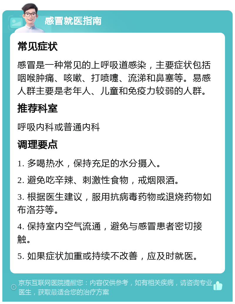 感冒就医指南 常见症状 感冒是一种常见的上呼吸道感染，主要症状包括咽喉肿痛、咳嗽、打喷嚏、流涕和鼻塞等。易感人群主要是老年人、儿童和免疫力较弱的人群。 推荐科室 呼吸内科或普通内科 调理要点 1. 多喝热水，保持充足的水分摄入。 2. 避免吃辛辣、刺激性食物，戒烟限酒。 3. 根据医生建议，服用抗病毒药物或退烧药物如布洛芬等。 4. 保持室内空气流通，避免与感冒患者密切接触。 5. 如果症状加重或持续不改善，应及时就医。