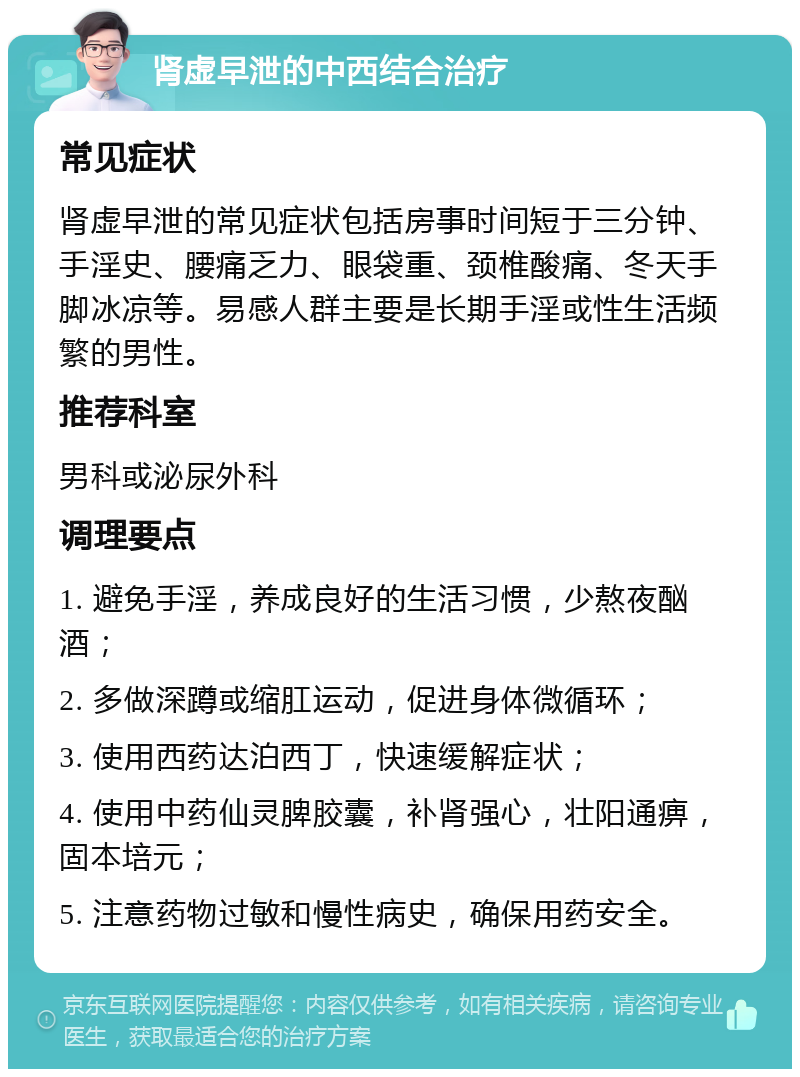 肾虚早泄的中西结合治疗 常见症状 肾虚早泄的常见症状包括房事时间短于三分钟、手淫史、腰痛乏力、眼袋重、颈椎酸痛、冬天手脚冰凉等。易感人群主要是长期手淫或性生活频繁的男性。 推荐科室 男科或泌尿外科 调理要点 1. 避免手淫，养成良好的生活习惯，少熬夜酗酒； 2. 多做深蹲或缩肛运动，促进身体微循环； 3. 使用西药达泊西丁，快速缓解症状； 4. 使用中药仙灵脾胶囊，补肾强心，壮阳通痹，固本培元； 5. 注意药物过敏和慢性病史，确保用药安全。