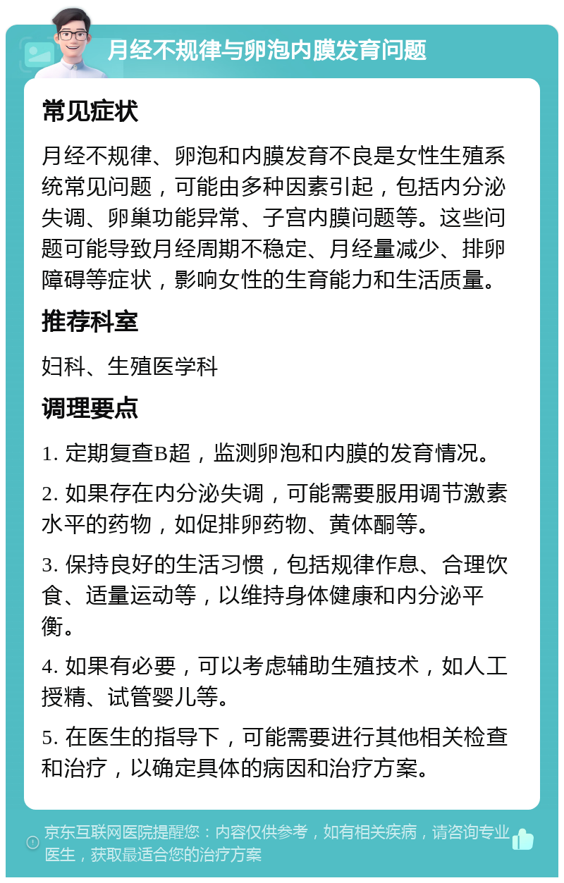 月经不规律与卵泡内膜发育问题 常见症状 月经不规律、卵泡和内膜发育不良是女性生殖系统常见问题，可能由多种因素引起，包括内分泌失调、卵巢功能异常、子宫内膜问题等。这些问题可能导致月经周期不稳定、月经量减少、排卵障碍等症状，影响女性的生育能力和生活质量。 推荐科室 妇科、生殖医学科 调理要点 1. 定期复查B超，监测卵泡和内膜的发育情况。 2. 如果存在内分泌失调，可能需要服用调节激素水平的药物，如促排卵药物、黄体酮等。 3. 保持良好的生活习惯，包括规律作息、合理饮食、适量运动等，以维持身体健康和内分泌平衡。 4. 如果有必要，可以考虑辅助生殖技术，如人工授精、试管婴儿等。 5. 在医生的指导下，可能需要进行其他相关检查和治疗，以确定具体的病因和治疗方案。