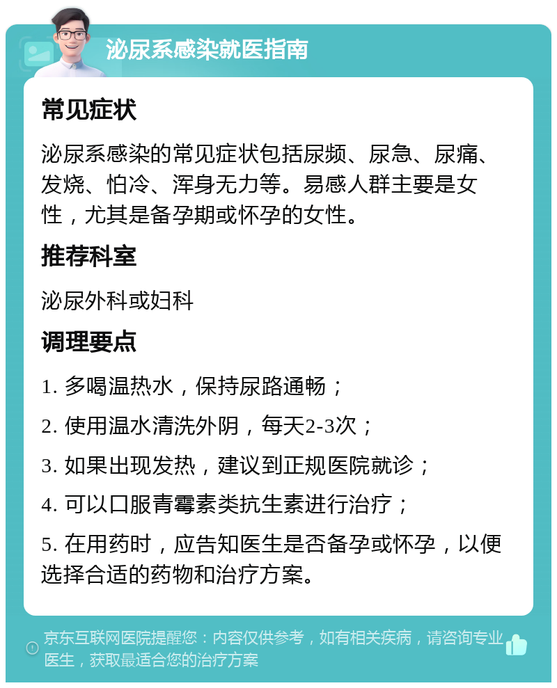 泌尿系感染就医指南 常见症状 泌尿系感染的常见症状包括尿频、尿急、尿痛、发烧、怕冷、浑身无力等。易感人群主要是女性，尤其是备孕期或怀孕的女性。 推荐科室 泌尿外科或妇科 调理要点 1. 多喝温热水，保持尿路通畅； 2. 使用温水清洗外阴，每天2-3次； 3. 如果出现发热，建议到正规医院就诊； 4. 可以口服青霉素类抗生素进行治疗； 5. 在用药时，应告知医生是否备孕或怀孕，以便选择合适的药物和治疗方案。