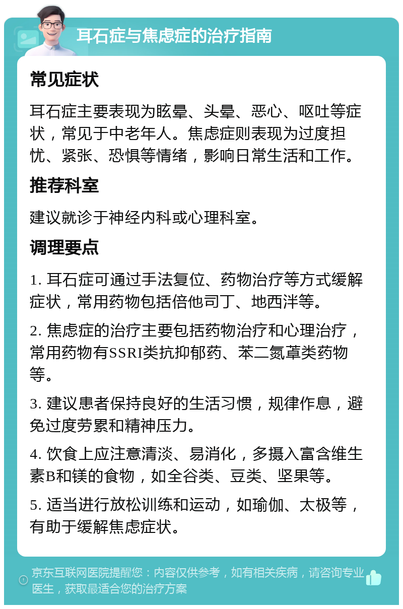 耳石症与焦虑症的治疗指南 常见症状 耳石症主要表现为眩晕、头晕、恶心、呕吐等症状，常见于中老年人。焦虑症则表现为过度担忧、紧张、恐惧等情绪，影响日常生活和工作。 推荐科室 建议就诊于神经内科或心理科室。 调理要点 1. 耳石症可通过手法复位、药物治疗等方式缓解症状，常用药物包括倍他司丁、地西泮等。 2. 焦虑症的治疗主要包括药物治疗和心理治疗，常用药物有SSRI类抗抑郁药、苯二氮䓬类药物等。 3. 建议患者保持良好的生活习惯，规律作息，避免过度劳累和精神压力。 4. 饮食上应注意清淡、易消化，多摄入富含维生素B和镁的食物，如全谷类、豆类、坚果等。 5. 适当进行放松训练和运动，如瑜伽、太极等，有助于缓解焦虑症状。