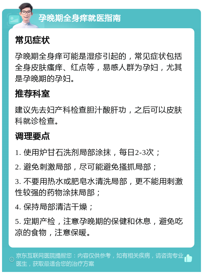 孕晚期全身痒就医指南 常见症状 孕晚期全身痒可能是湿疹引起的，常见症状包括全身皮肤瘙痒、红点等，易感人群为孕妇，尤其是孕晚期的孕妇。 推荐科室 建议先去妇产科检查胆汁酸肝功，之后可以皮肤科就诊检查。 调理要点 1. 使用炉甘石洗剂局部涂抹，每日2-3次； 2. 避免刺激局部，尽可能避免搔抓局部； 3. 不要用热水或肥皂水清洗局部，更不能用刺激性较强的药物涂抹局部； 4. 保持局部清洁干燥； 5. 定期产检，注意孕晚期的保健和休息，避免吃凉的食物，注意保暖。