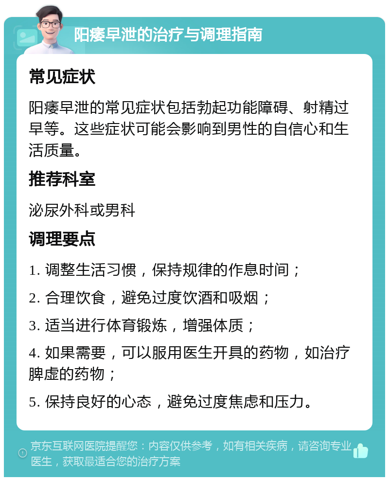 阳痿早泄的治疗与调理指南 常见症状 阳痿早泄的常见症状包括勃起功能障碍、射精过早等。这些症状可能会影响到男性的自信心和生活质量。 推荐科室 泌尿外科或男科 调理要点 1. 调整生活习惯，保持规律的作息时间； 2. 合理饮食，避免过度饮酒和吸烟； 3. 适当进行体育锻炼，增强体质； 4. 如果需要，可以服用医生开具的药物，如治疗脾虚的药物； 5. 保持良好的心态，避免过度焦虑和压力。