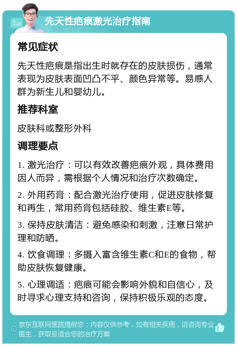 先天性疤痕激光治疗指南 常见症状 先天性疤痕是指出生时就存在的皮肤损伤，通常表现为皮肤表面凹凸不平、颜色异常等。易感人群为新生儿和婴幼儿。 推荐科室 皮肤科或整形外科 调理要点 1. 激光治疗：可以有效改善疤痕外观，具体费用因人而异，需根据个人情况和治疗次数确定。 2. 外用药膏：配合激光治疗使用，促进皮肤修复和再生，常用药膏包括硅胶、维生素E等。 3. 保持皮肤清洁：避免感染和刺激，注意日常护理和防晒。 4. 饮食调理：多摄入富含维生素C和E的食物，帮助皮肤恢复健康。 5. 心理调适：疤痕可能会影响外貌和自信心，及时寻求心理支持和咨询，保持积极乐观的态度。