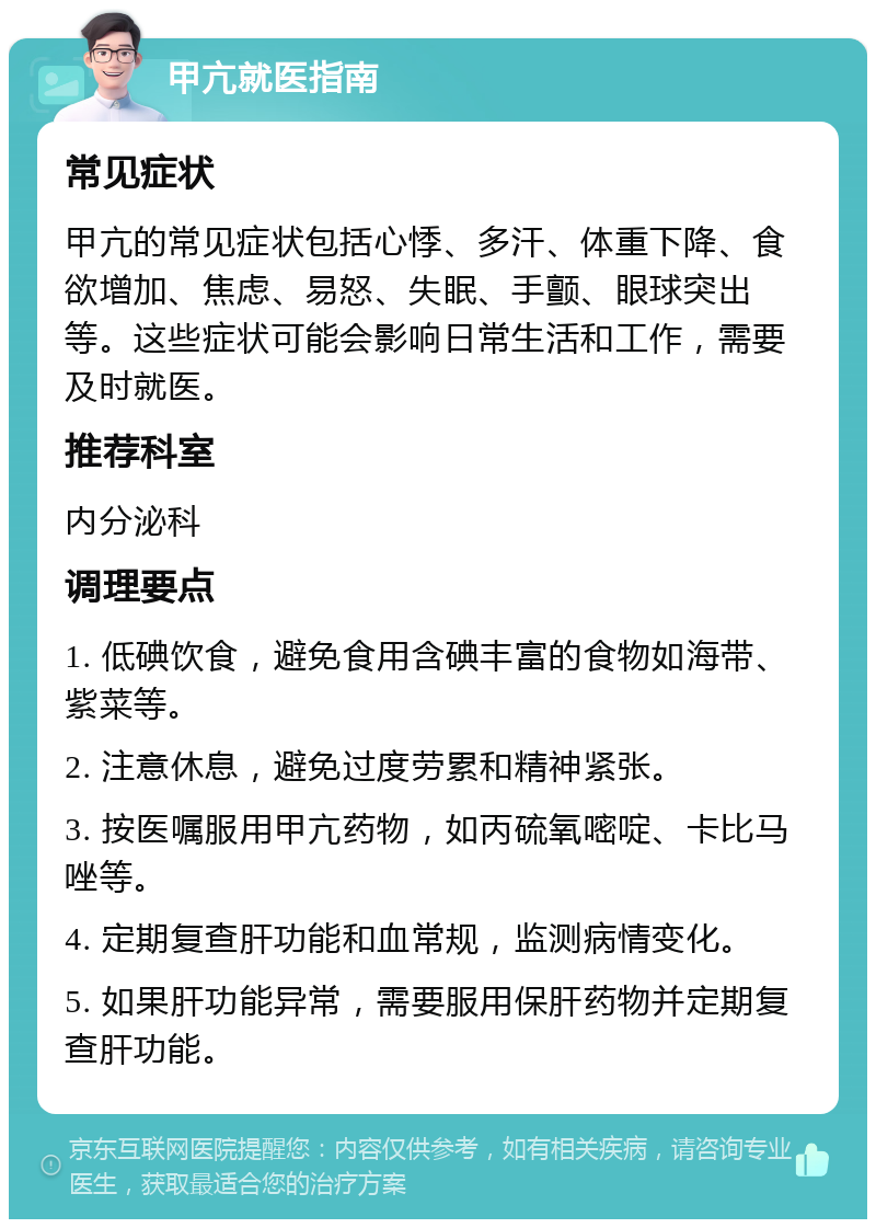 甲亢就医指南 常见症状 甲亢的常见症状包括心悸、多汗、体重下降、食欲增加、焦虑、易怒、失眠、手颤、眼球突出等。这些症状可能会影响日常生活和工作，需要及时就医。 推荐科室 内分泌科 调理要点 1. 低碘饮食，避免食用含碘丰富的食物如海带、紫菜等。 2. 注意休息，避免过度劳累和精神紧张。 3. 按医嘱服用甲亢药物，如丙硫氧嘧啶、卡比马唑等。 4. 定期复查肝功能和血常规，监测病情变化。 5. 如果肝功能异常，需要服用保肝药物并定期复查肝功能。