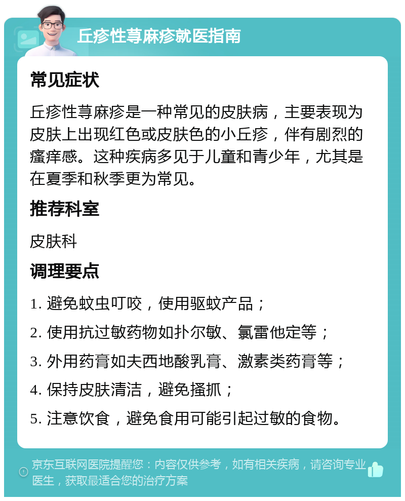 丘疹性荨麻疹就医指南 常见症状 丘疹性荨麻疹是一种常见的皮肤病，主要表现为皮肤上出现红色或皮肤色的小丘疹，伴有剧烈的瘙痒感。这种疾病多见于儿童和青少年，尤其是在夏季和秋季更为常见。 推荐科室 皮肤科 调理要点 1. 避免蚊虫叮咬，使用驱蚊产品； 2. 使用抗过敏药物如扑尔敏、氯雷他定等； 3. 外用药膏如夫西地酸乳膏、激素类药膏等； 4. 保持皮肤清洁，避免搔抓； 5. 注意饮食，避免食用可能引起过敏的食物。