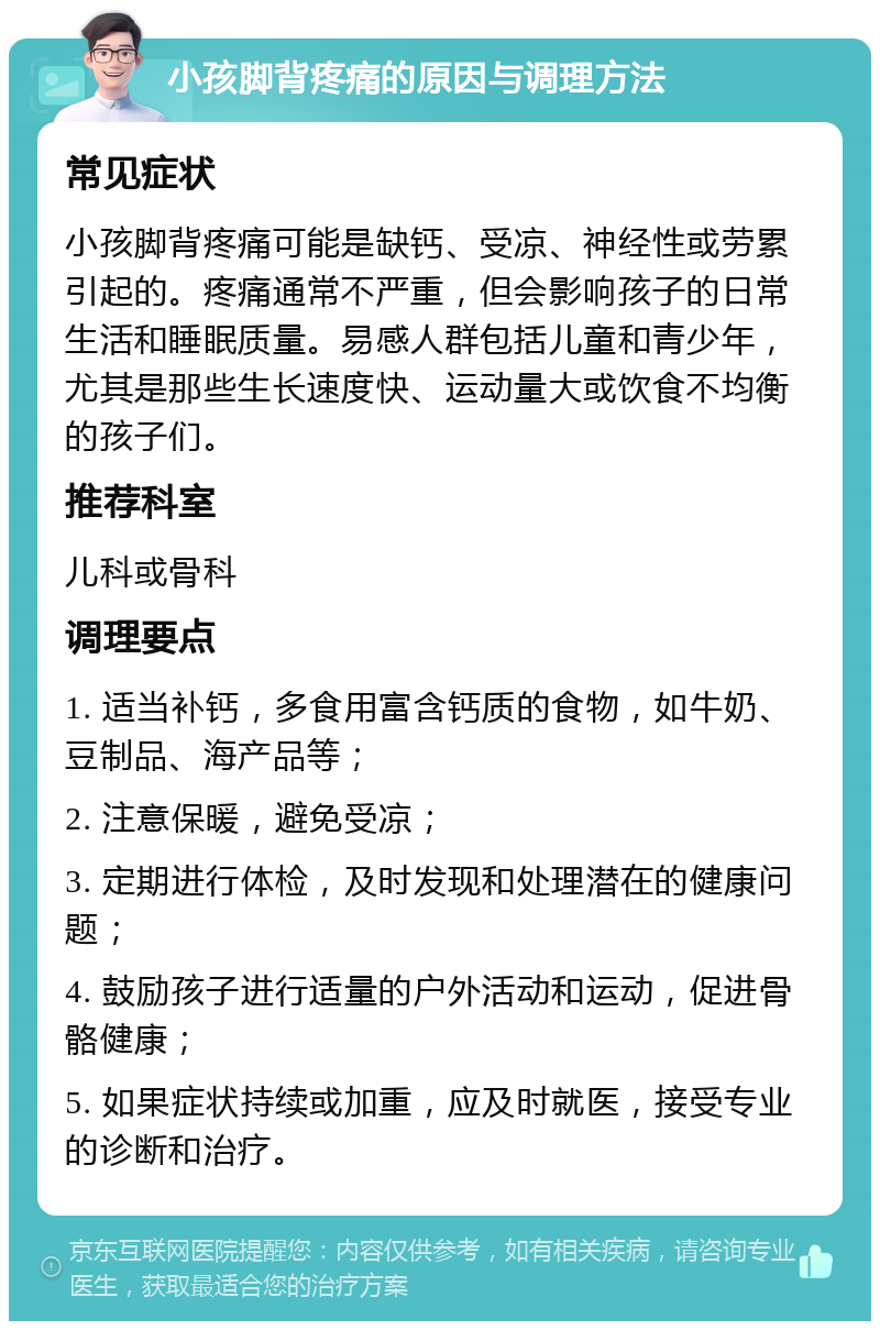 小孩脚背疼痛的原因与调理方法 常见症状 小孩脚背疼痛可能是缺钙、受凉、神经性或劳累引起的。疼痛通常不严重，但会影响孩子的日常生活和睡眠质量。易感人群包括儿童和青少年，尤其是那些生长速度快、运动量大或饮食不均衡的孩子们。 推荐科室 儿科或骨科 调理要点 1. 适当补钙，多食用富含钙质的食物，如牛奶、豆制品、海产品等； 2. 注意保暖，避免受凉； 3. 定期进行体检，及时发现和处理潜在的健康问题； 4. 鼓励孩子进行适量的户外活动和运动，促进骨骼健康； 5. 如果症状持续或加重，应及时就医，接受专业的诊断和治疗。