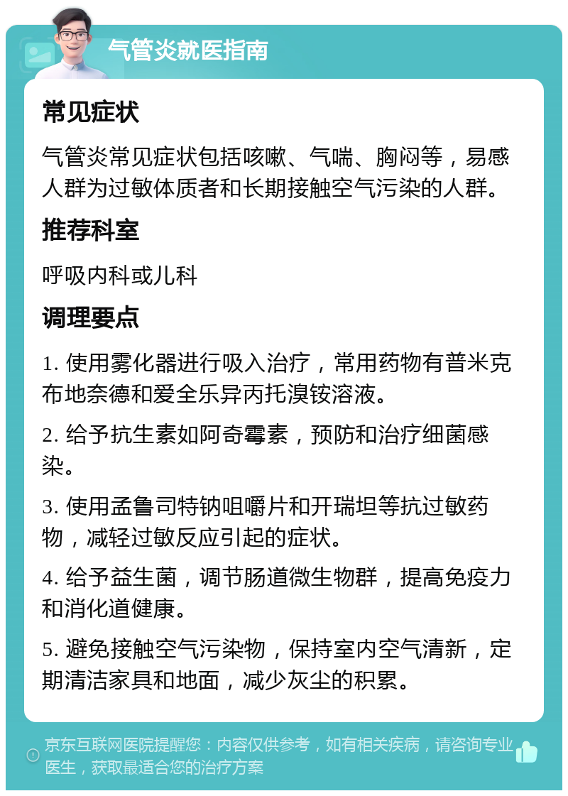 气管炎就医指南 常见症状 气管炎常见症状包括咳嗽、气喘、胸闷等，易感人群为过敏体质者和长期接触空气污染的人群。 推荐科室 呼吸内科或儿科 调理要点 1. 使用雾化器进行吸入治疗，常用药物有普米克布地奈德和爱全乐异丙托溴铵溶液。 2. 给予抗生素如阿奇霉素，预防和治疗细菌感染。 3. 使用孟鲁司特钠咀嚼片和开瑞坦等抗过敏药物，减轻过敏反应引起的症状。 4. 给予益生菌，调节肠道微生物群，提高免疫力和消化道健康。 5. 避免接触空气污染物，保持室内空气清新，定期清洁家具和地面，减少灰尘的积累。