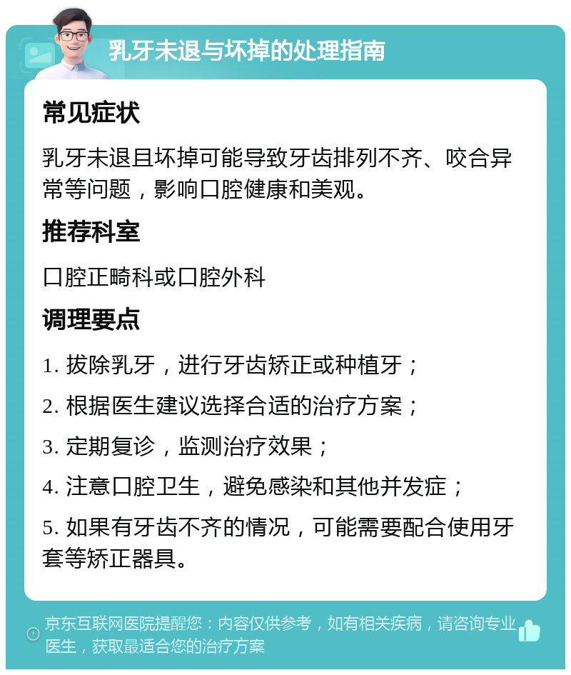 乳牙未退与坏掉的处理指南 常见症状 乳牙未退且坏掉可能导致牙齿排列不齐、咬合异常等问题，影响口腔健康和美观。 推荐科室 口腔正畸科或口腔外科 调理要点 1. 拔除乳牙，进行牙齿矫正或种植牙； 2. 根据医生建议选择合适的治疗方案； 3. 定期复诊，监测治疗效果； 4. 注意口腔卫生，避免感染和其他并发症； 5. 如果有牙齿不齐的情况，可能需要配合使用牙套等矫正器具。