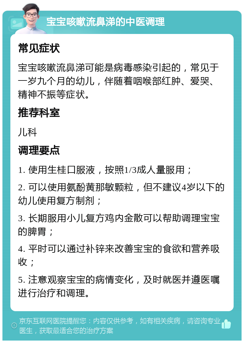 宝宝咳嗽流鼻涕的中医调理 常见症状 宝宝咳嗽流鼻涕可能是病毒感染引起的，常见于一岁九个月的幼儿，伴随着咽喉部红肿、爱哭、精神不振等症状。 推荐科室 儿科 调理要点 1. 使用生桂口服液，按照1/3成人量服用； 2. 可以使用氨酚黄那敏颗粒，但不建议4岁以下的幼儿使用复方制剂； 3. 长期服用小儿复方鸡内金散可以帮助调理宝宝的脾胃； 4. 平时可以通过补锌来改善宝宝的食欲和营养吸收； 5. 注意观察宝宝的病情变化，及时就医并遵医嘱进行治疗和调理。