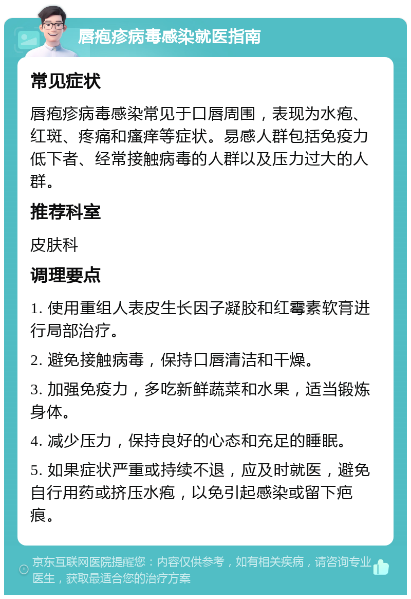 唇疱疹病毒感染就医指南 常见症状 唇疱疹病毒感染常见于口唇周围，表现为水疱、红斑、疼痛和瘙痒等症状。易感人群包括免疫力低下者、经常接触病毒的人群以及压力过大的人群。 推荐科室 皮肤科 调理要点 1. 使用重组人表皮生长因子凝胶和红霉素软膏进行局部治疗。 2. 避免接触病毒，保持口唇清洁和干燥。 3. 加强免疫力，多吃新鲜蔬菜和水果，适当锻炼身体。 4. 减少压力，保持良好的心态和充足的睡眠。 5. 如果症状严重或持续不退，应及时就医，避免自行用药或挤压水疱，以免引起感染或留下疤痕。