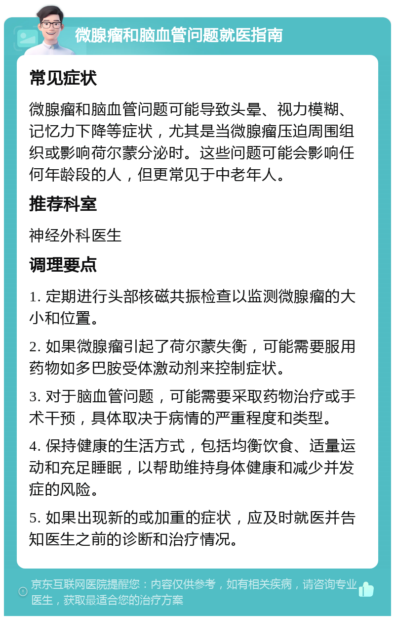 微腺瘤和脑血管问题就医指南 常见症状 微腺瘤和脑血管问题可能导致头晕、视力模糊、记忆力下降等症状，尤其是当微腺瘤压迫周围组织或影响荷尔蒙分泌时。这些问题可能会影响任何年龄段的人，但更常见于中老年人。 推荐科室 神经外科医生 调理要点 1. 定期进行头部核磁共振检查以监测微腺瘤的大小和位置。 2. 如果微腺瘤引起了荷尔蒙失衡，可能需要服用药物如多巴胺受体激动剂来控制症状。 3. 对于脑血管问题，可能需要采取药物治疗或手术干预，具体取决于病情的严重程度和类型。 4. 保持健康的生活方式，包括均衡饮食、适量运动和充足睡眠，以帮助维持身体健康和减少并发症的风险。 5. 如果出现新的或加重的症状，应及时就医并告知医生之前的诊断和治疗情况。