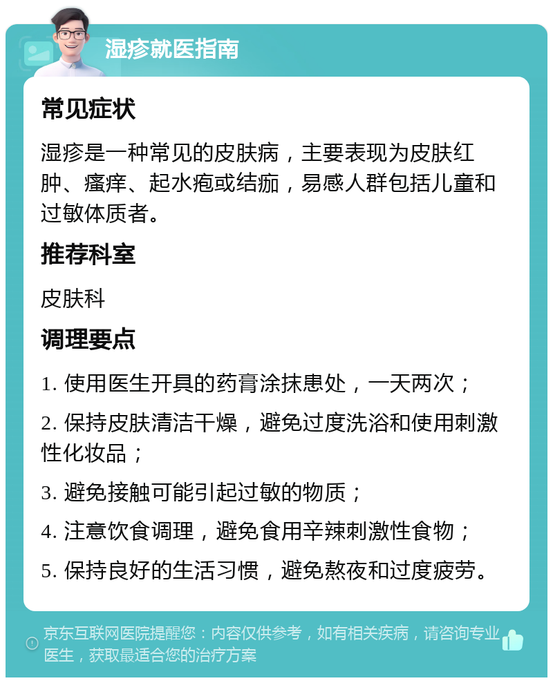 湿疹就医指南 常见症状 湿疹是一种常见的皮肤病，主要表现为皮肤红肿、瘙痒、起水疱或结痂，易感人群包括儿童和过敏体质者。 推荐科室 皮肤科 调理要点 1. 使用医生开具的药膏涂抹患处，一天两次； 2. 保持皮肤清洁干燥，避免过度洗浴和使用刺激性化妆品； 3. 避免接触可能引起过敏的物质； 4. 注意饮食调理，避免食用辛辣刺激性食物； 5. 保持良好的生活习惯，避免熬夜和过度疲劳。