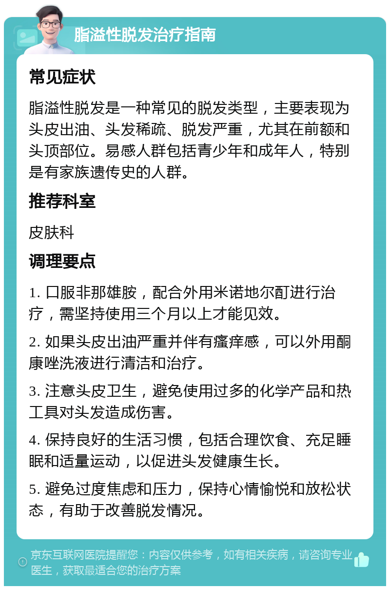 脂溢性脱发治疗指南 常见症状 脂溢性脱发是一种常见的脱发类型，主要表现为头皮出油、头发稀疏、脱发严重，尤其在前额和头顶部位。易感人群包括青少年和成年人，特别是有家族遗传史的人群。 推荐科室 皮肤科 调理要点 1. 口服非那雄胺，配合外用米诺地尔酊进行治疗，需坚持使用三个月以上才能见效。 2. 如果头皮出油严重并伴有瘙痒感，可以外用酮康唑洗液进行清洁和治疗。 3. 注意头皮卫生，避免使用过多的化学产品和热工具对头发造成伤害。 4. 保持良好的生活习惯，包括合理饮食、充足睡眠和适量运动，以促进头发健康生长。 5. 避免过度焦虑和压力，保持心情愉悦和放松状态，有助于改善脱发情况。