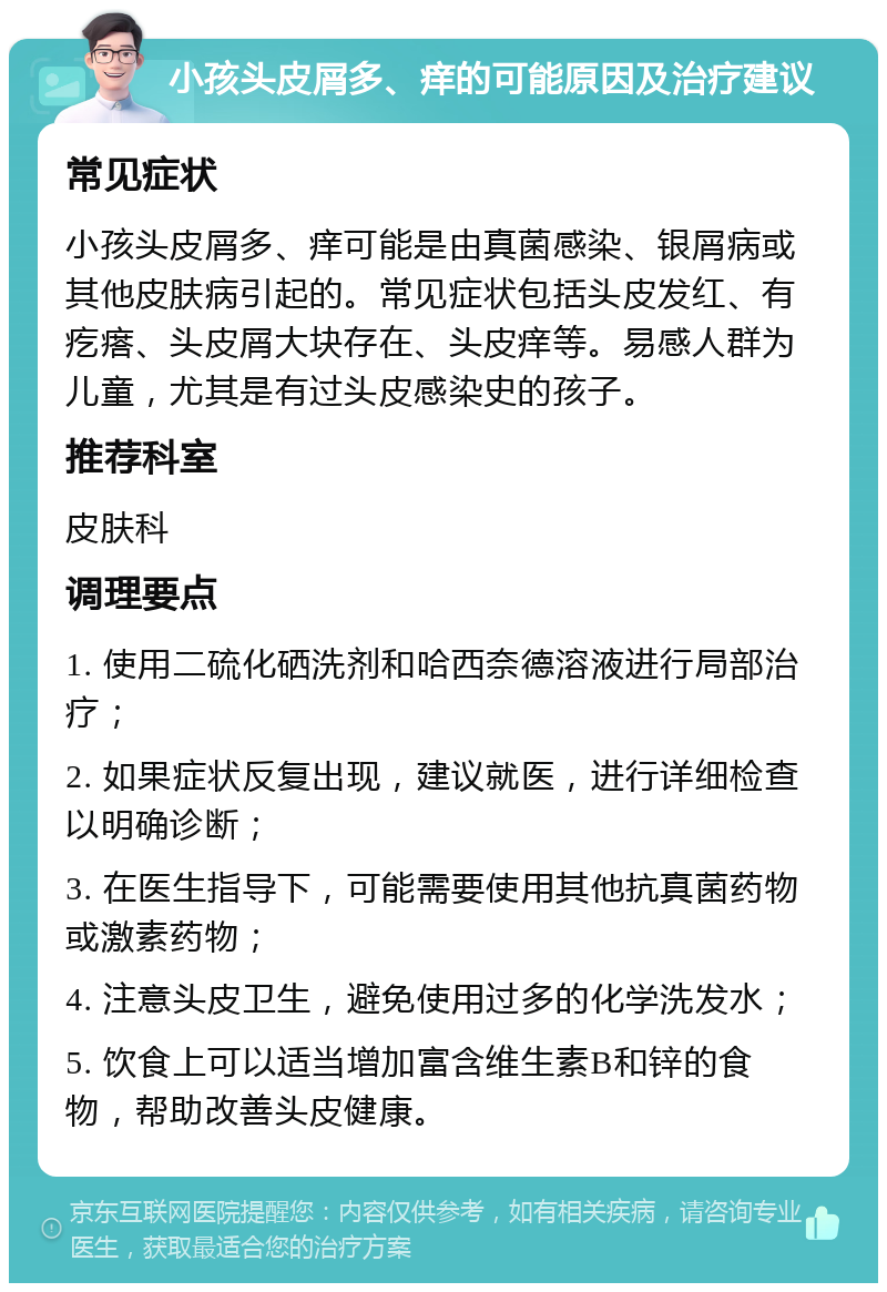 小孩头皮屑多、痒的可能原因及治疗建议 常见症状 小孩头皮屑多、痒可能是由真菌感染、银屑病或其他皮肤病引起的。常见症状包括头皮发红、有疙瘩、头皮屑大块存在、头皮痒等。易感人群为儿童，尤其是有过头皮感染史的孩子。 推荐科室 皮肤科 调理要点 1. 使用二硫化硒洗剂和哈西奈德溶液进行局部治疗； 2. 如果症状反复出现，建议就医，进行详细检查以明确诊断； 3. 在医生指导下，可能需要使用其他抗真菌药物或激素药物； 4. 注意头皮卫生，避免使用过多的化学洗发水； 5. 饮食上可以适当增加富含维生素B和锌的食物，帮助改善头皮健康。