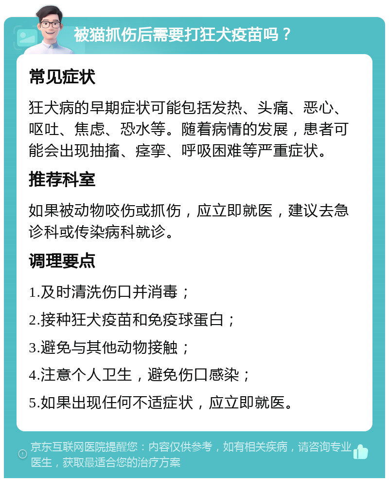 被猫抓伤后需要打狂犬疫苗吗？ 常见症状 狂犬病的早期症状可能包括发热、头痛、恶心、呕吐、焦虑、恐水等。随着病情的发展，患者可能会出现抽搐、痉挛、呼吸困难等严重症状。 推荐科室 如果被动物咬伤或抓伤，应立即就医，建议去急诊科或传染病科就诊。 调理要点 1.及时清洗伤口并消毒； 2.接种狂犬疫苗和免疫球蛋白； 3.避免与其他动物接触； 4.注意个人卫生，避免伤口感染； 5.如果出现任何不适症状，应立即就医。