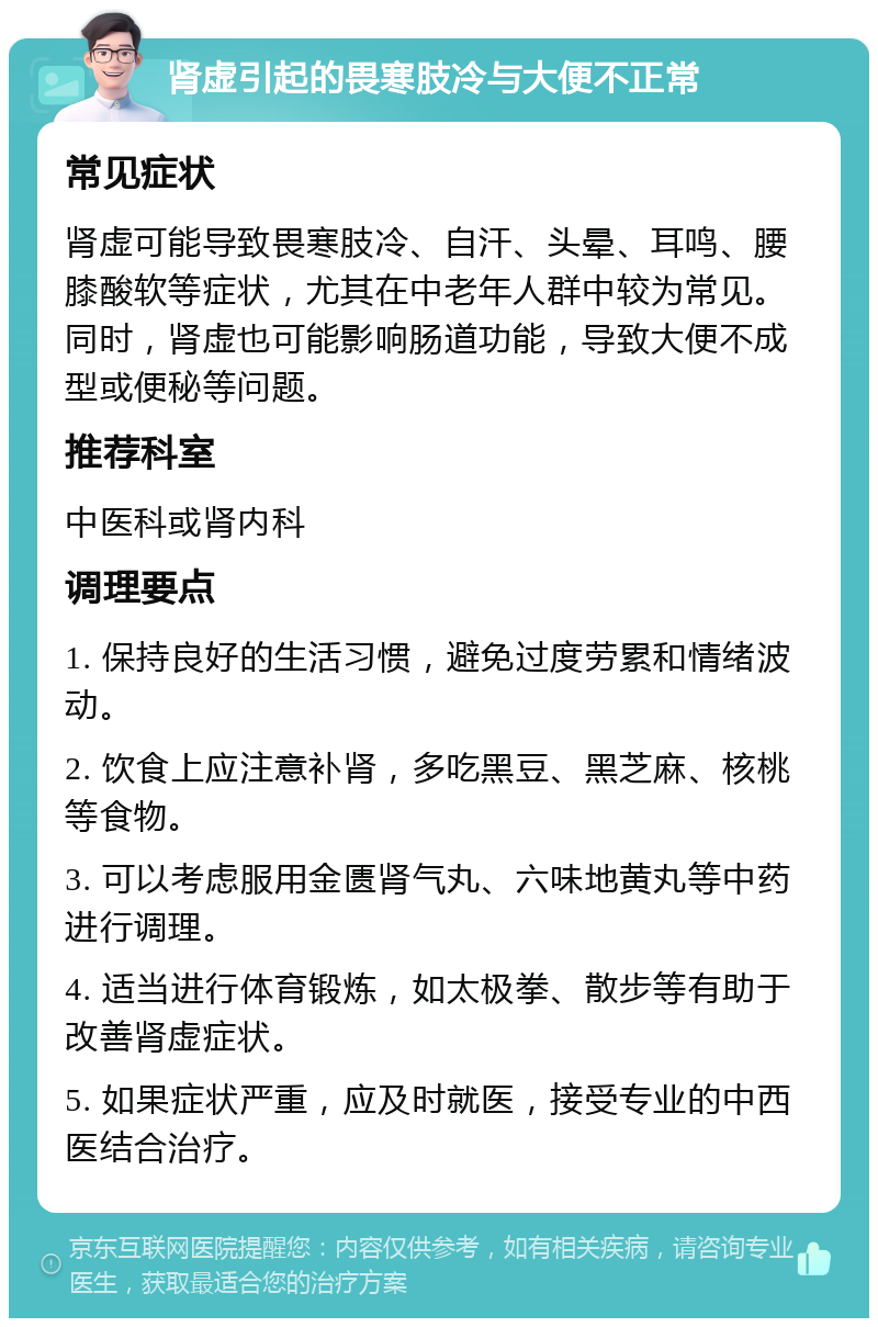 肾虚引起的畏寒肢冷与大便不正常 常见症状 肾虚可能导致畏寒肢冷、自汗、头晕、耳鸣、腰膝酸软等症状，尤其在中老年人群中较为常见。同时，肾虚也可能影响肠道功能，导致大便不成型或便秘等问题。 推荐科室 中医科或肾内科 调理要点 1. 保持良好的生活习惯，避免过度劳累和情绪波动。 2. 饮食上应注意补肾，多吃黑豆、黑芝麻、核桃等食物。 3. 可以考虑服用金匮肾气丸、六味地黄丸等中药进行调理。 4. 适当进行体育锻炼，如太极拳、散步等有助于改善肾虚症状。 5. 如果症状严重，应及时就医，接受专业的中西医结合治疗。