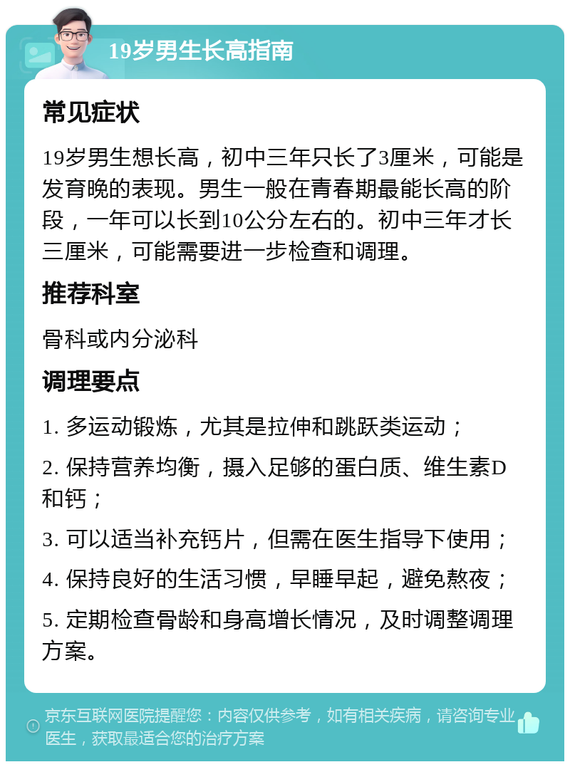 19岁男生长高指南 常见症状 19岁男生想长高，初中三年只长了3厘米，可能是发育晚的表现。男生一般在青春期最能长高的阶段，一年可以长到10公分左右的。初中三年才长三厘米，可能需要进一步检查和调理。 推荐科室 骨科或内分泌科 调理要点 1. 多运动锻炼，尤其是拉伸和跳跃类运动； 2. 保持营养均衡，摄入足够的蛋白质、维生素D和钙； 3. 可以适当补充钙片，但需在医生指导下使用； 4. 保持良好的生活习惯，早睡早起，避免熬夜； 5. 定期检查骨龄和身高增长情况，及时调整调理方案。