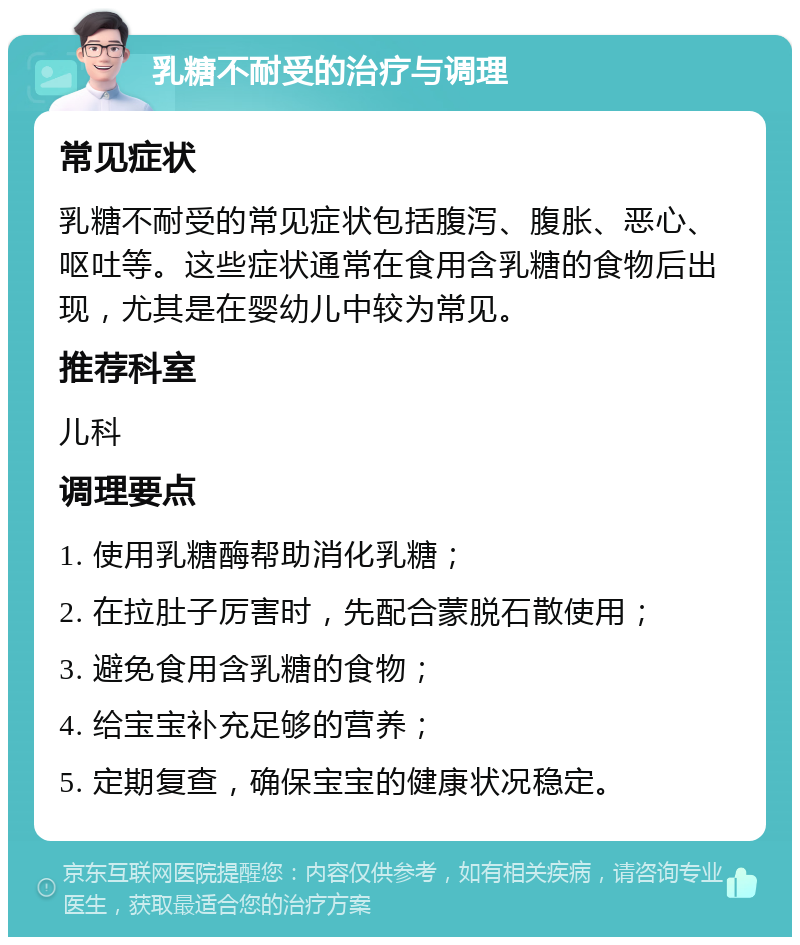 乳糖不耐受的治疗与调理 常见症状 乳糖不耐受的常见症状包括腹泻、腹胀、恶心、呕吐等。这些症状通常在食用含乳糖的食物后出现，尤其是在婴幼儿中较为常见。 推荐科室 儿科 调理要点 1. 使用乳糖酶帮助消化乳糖； 2. 在拉肚子厉害时，先配合蒙脱石散使用； 3. 避免食用含乳糖的食物； 4. 给宝宝补充足够的营养； 5. 定期复查，确保宝宝的健康状况稳定。