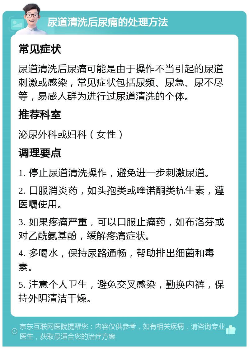 尿道清洗后尿痛的处理方法 常见症状 尿道清洗后尿痛可能是由于操作不当引起的尿道刺激或感染，常见症状包括尿频、尿急、尿不尽等，易感人群为进行过尿道清洗的个体。 推荐科室 泌尿外科或妇科（女性） 调理要点 1. 停止尿道清洗操作，避免进一步刺激尿道。 2. 口服消炎药，如头孢类或喹诺酮类抗生素，遵医嘱使用。 3. 如果疼痛严重，可以口服止痛药，如布洛芬或对乙酰氨基酚，缓解疼痛症状。 4. 多喝水，保持尿路通畅，帮助排出细菌和毒素。 5. 注意个人卫生，避免交叉感染，勤换内裤，保持外阴清洁干燥。