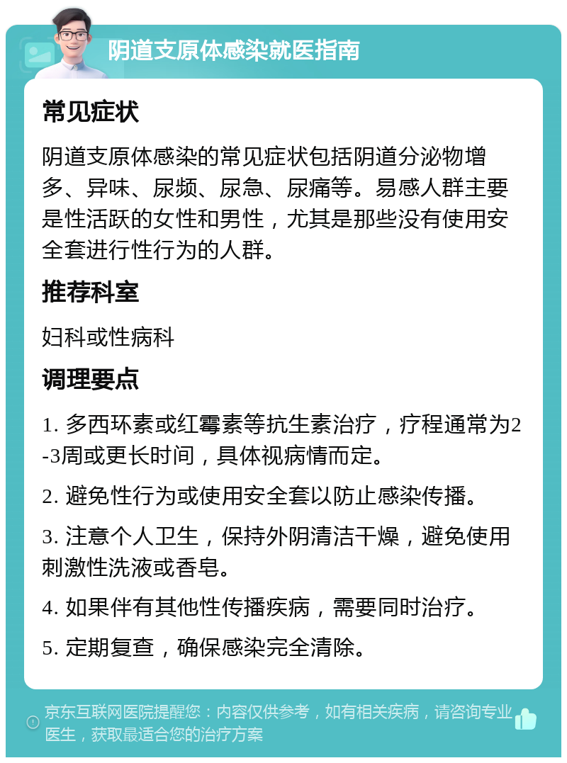 阴道支原体感染就医指南 常见症状 阴道支原体感染的常见症状包括阴道分泌物增多、异味、尿频、尿急、尿痛等。易感人群主要是性活跃的女性和男性，尤其是那些没有使用安全套进行性行为的人群。 推荐科室 妇科或性病科 调理要点 1. 多西环素或红霉素等抗生素治疗，疗程通常为2-3周或更长时间，具体视病情而定。 2. 避免性行为或使用安全套以防止感染传播。 3. 注意个人卫生，保持外阴清洁干燥，避免使用刺激性洗液或香皂。 4. 如果伴有其他性传播疾病，需要同时治疗。 5. 定期复查，确保感染完全清除。