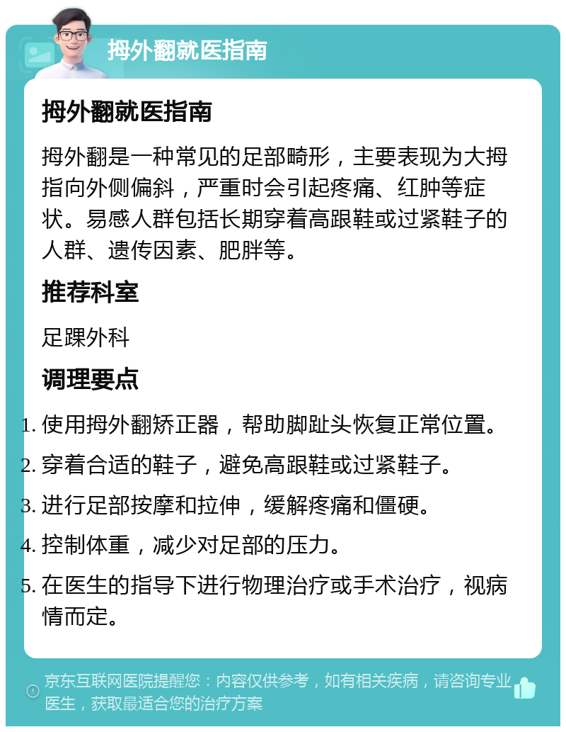 拇外翻就医指南 拇外翻就医指南 拇外翻是一种常见的足部畸形，主要表现为大拇指向外侧偏斜，严重时会引起疼痛、红肿等症状。易感人群包括长期穿着高跟鞋或过紧鞋子的人群、遗传因素、肥胖等。 推荐科室 足踝外科 调理要点 使用拇外翻矫正器，帮助脚趾头恢复正常位置。 穿着合适的鞋子，避免高跟鞋或过紧鞋子。 进行足部按摩和拉伸，缓解疼痛和僵硬。 控制体重，减少对足部的压力。 在医生的指导下进行物理治疗或手术治疗，视病情而定。