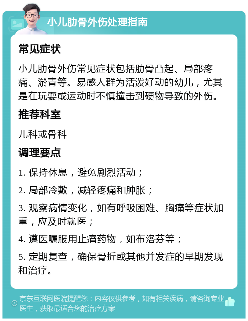 小儿肋骨外伤处理指南 常见症状 小儿肋骨外伤常见症状包括肋骨凸起、局部疼痛、淤青等。易感人群为活泼好动的幼儿，尤其是在玩耍或运动时不慎撞击到硬物导致的外伤。 推荐科室 儿科或骨科 调理要点 1. 保持休息，避免剧烈活动； 2. 局部冷敷，减轻疼痛和肿胀； 3. 观察病情变化，如有呼吸困难、胸痛等症状加重，应及时就医； 4. 遵医嘱服用止痛药物，如布洛芬等； 5. 定期复查，确保骨折或其他并发症的早期发现和治疗。