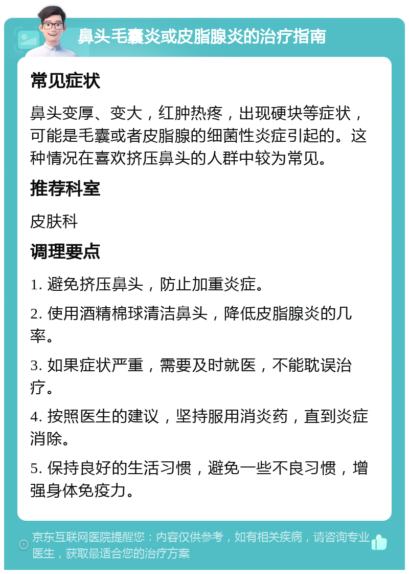 鼻头毛囊炎或皮脂腺炎的治疗指南 常见症状 鼻头变厚、变大，红肿热疼，出现硬块等症状，可能是毛囊或者皮脂腺的细菌性炎症引起的。这种情况在喜欢挤压鼻头的人群中较为常见。 推荐科室 皮肤科 调理要点 1. 避免挤压鼻头，防止加重炎症。 2. 使用酒精棉球清洁鼻头，降低皮脂腺炎的几率。 3. 如果症状严重，需要及时就医，不能耽误治疗。 4. 按照医生的建议，坚持服用消炎药，直到炎症消除。 5. 保持良好的生活习惯，避免一些不良习惯，增强身体免疫力。