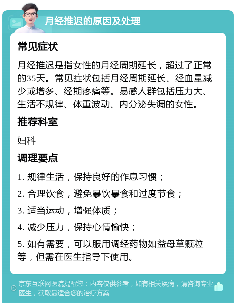 月经推迟的原因及处理 常见症状 月经推迟是指女性的月经周期延长，超过了正常的35天。常见症状包括月经周期延长、经血量减少或增多、经期疼痛等。易感人群包括压力大、生活不规律、体重波动、内分泌失调的女性。 推荐科室 妇科 调理要点 1. 规律生活，保持良好的作息习惯； 2. 合理饮食，避免暴饮暴食和过度节食； 3. 适当运动，增强体质； 4. 减少压力，保持心情愉快； 5. 如有需要，可以服用调经药物如益母草颗粒等，但需在医生指导下使用。