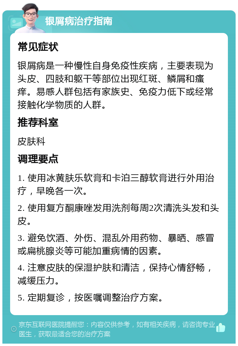 银屑病治疗指南 常见症状 银屑病是一种慢性自身免疫性疾病，主要表现为头皮、四肢和躯干等部位出现红斑、鳞屑和瘙痒。易感人群包括有家族史、免疫力低下或经常接触化学物质的人群。 推荐科室 皮肤科 调理要点 1. 使用冰黄肤乐软膏和卡泊三醇软膏进行外用治疗，早晚各一次。 2. 使用复方酮康唑发用洗剂每周2次清洗头发和头皮。 3. 避免饮酒、外伤、混乱外用药物、暴晒、感冒或扁桃腺炎等可能加重病情的因素。 4. 注意皮肤的保湿护肤和清洁，保持心情舒畅，减缓压力。 5. 定期复诊，按医嘱调整治疗方案。