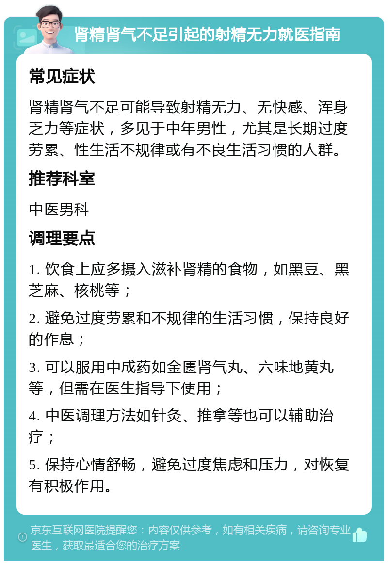 肾精肾气不足引起的射精无力就医指南 常见症状 肾精肾气不足可能导致射精无力、无快感、浑身乏力等症状，多见于中年男性，尤其是长期过度劳累、性生活不规律或有不良生活习惯的人群。 推荐科室 中医男科 调理要点 1. 饮食上应多摄入滋补肾精的食物，如黑豆、黑芝麻、核桃等； 2. 避免过度劳累和不规律的生活习惯，保持良好的作息； 3. 可以服用中成药如金匮肾气丸、六味地黄丸等，但需在医生指导下使用； 4. 中医调理方法如针灸、推拿等也可以辅助治疗； 5. 保持心情舒畅，避免过度焦虑和压力，对恢复有积极作用。