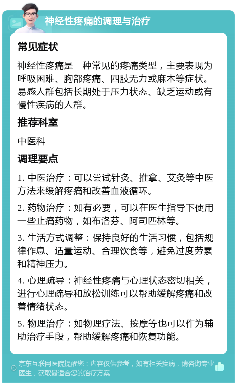 神经性疼痛的调理与治疗 常见症状 神经性疼痛是一种常见的疼痛类型，主要表现为呼吸困难、胸部疼痛、四肢无力或麻木等症状。易感人群包括长期处于压力状态、缺乏运动或有慢性疾病的人群。 推荐科室 中医科 调理要点 1. 中医治疗：可以尝试针灸、推拿、艾灸等中医方法来缓解疼痛和改善血液循环。 2. 药物治疗：如有必要，可以在医生指导下使用一些止痛药物，如布洛芬、阿司匹林等。 3. 生活方式调整：保持良好的生活习惯，包括规律作息、适量运动、合理饮食等，避免过度劳累和精神压力。 4. 心理疏导：神经性疼痛与心理状态密切相关，进行心理疏导和放松训练可以帮助缓解疼痛和改善情绪状态。 5. 物理治疗：如物理疗法、按摩等也可以作为辅助治疗手段，帮助缓解疼痛和恢复功能。