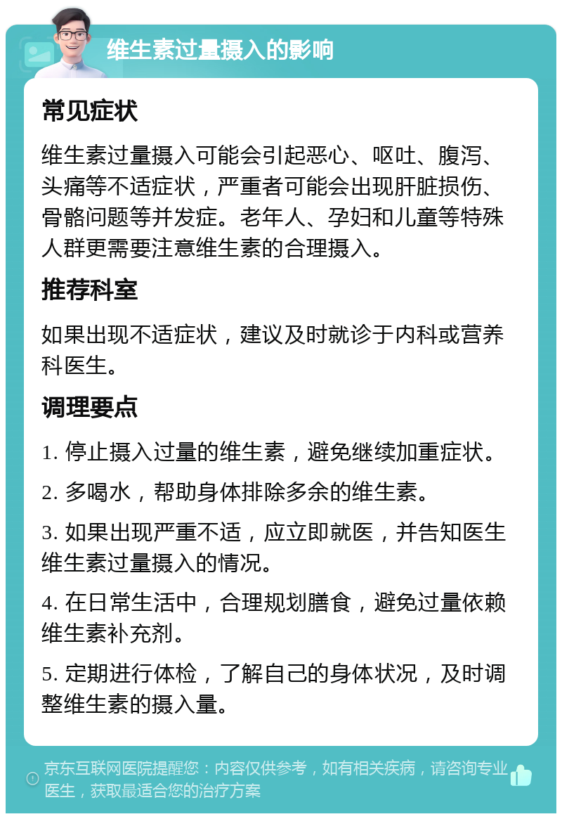 维生素过量摄入的影响 常见症状 维生素过量摄入可能会引起恶心、呕吐、腹泻、头痛等不适症状，严重者可能会出现肝脏损伤、骨骼问题等并发症。老年人、孕妇和儿童等特殊人群更需要注意维生素的合理摄入。 推荐科室 如果出现不适症状，建议及时就诊于内科或营养科医生。 调理要点 1. 停止摄入过量的维生素，避免继续加重症状。 2. 多喝水，帮助身体排除多余的维生素。 3. 如果出现严重不适，应立即就医，并告知医生维生素过量摄入的情况。 4. 在日常生活中，合理规划膳食，避免过量依赖维生素补充剂。 5. 定期进行体检，了解自己的身体状况，及时调整维生素的摄入量。