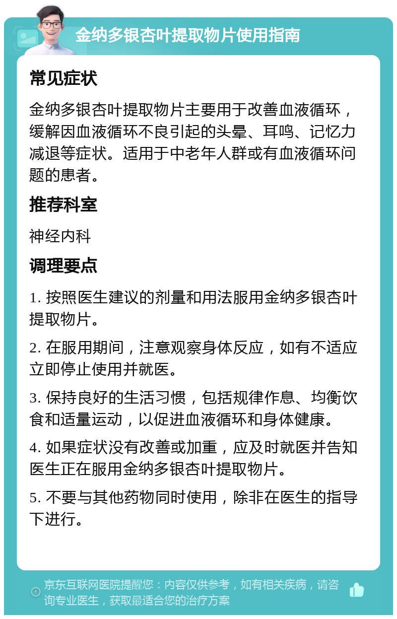 金纳多银杏叶提取物片使用指南 常见症状 金纳多银杏叶提取物片主要用于改善血液循环，缓解因血液循环不良引起的头晕、耳鸣、记忆力减退等症状。适用于中老年人群或有血液循环问题的患者。 推荐科室 神经内科 调理要点 1. 按照医生建议的剂量和用法服用金纳多银杏叶提取物片。 2. 在服用期间，注意观察身体反应，如有不适应立即停止使用并就医。 3. 保持良好的生活习惯，包括规律作息、均衡饮食和适量运动，以促进血液循环和身体健康。 4. 如果症状没有改善或加重，应及时就医并告知医生正在服用金纳多银杏叶提取物片。 5. 不要与其他药物同时使用，除非在医生的指导下进行。