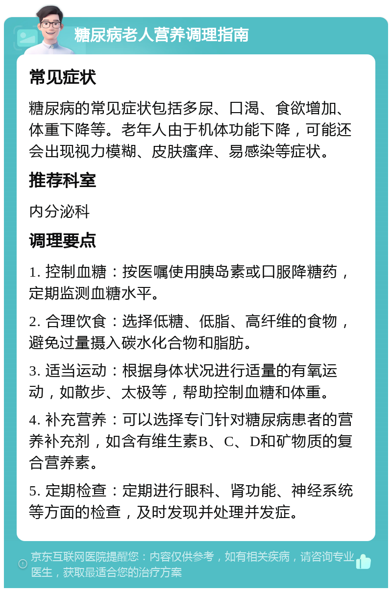 糖尿病老人营养调理指南 常见症状 糖尿病的常见症状包括多尿、口渴、食欲增加、体重下降等。老年人由于机体功能下降，可能还会出现视力模糊、皮肤瘙痒、易感染等症状。 推荐科室 内分泌科 调理要点 1. 控制血糖：按医嘱使用胰岛素或口服降糖药，定期监测血糖水平。 2. 合理饮食：选择低糖、低脂、高纤维的食物，避免过量摄入碳水化合物和脂肪。 3. 适当运动：根据身体状况进行适量的有氧运动，如散步、太极等，帮助控制血糖和体重。 4. 补充营养：可以选择专门针对糖尿病患者的营养补充剂，如含有维生素B、C、D和矿物质的复合营养素。 5. 定期检查：定期进行眼科、肾功能、神经系统等方面的检查，及时发现并处理并发症。