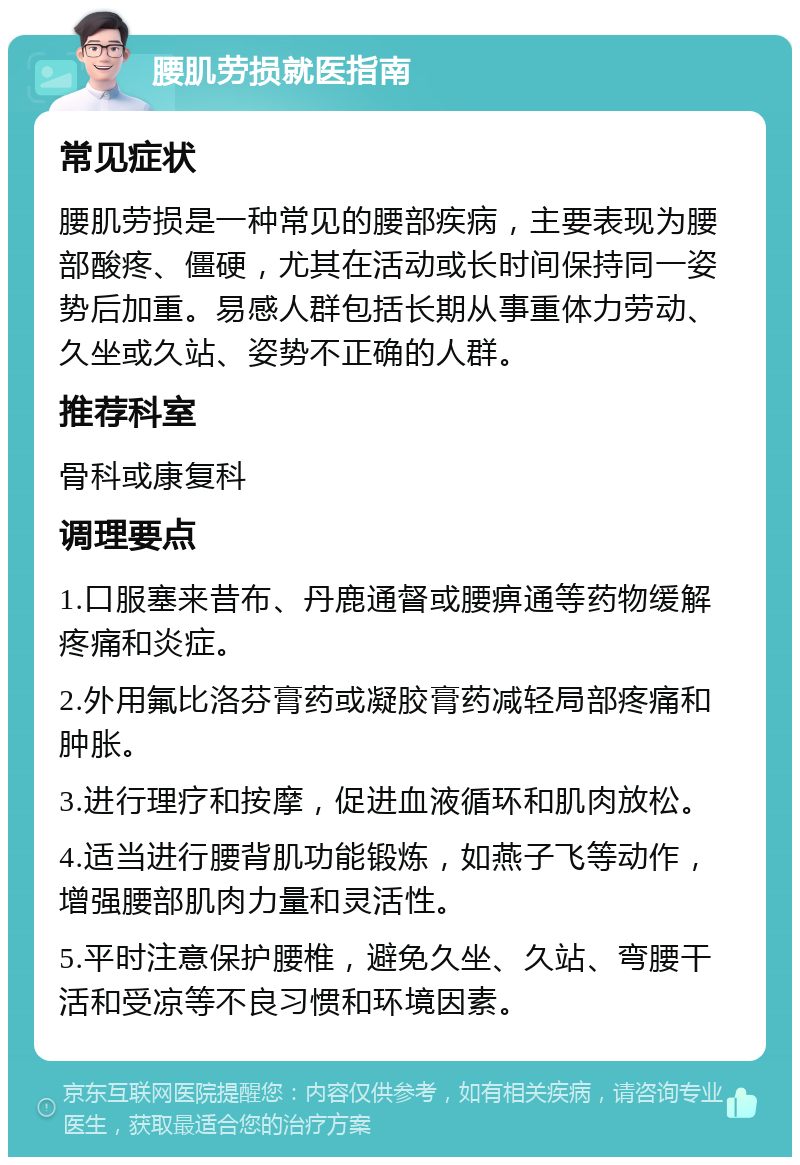 腰肌劳损就医指南 常见症状 腰肌劳损是一种常见的腰部疾病，主要表现为腰部酸疼、僵硬，尤其在活动或长时间保持同一姿势后加重。易感人群包括长期从事重体力劳动、久坐或久站、姿势不正确的人群。 推荐科室 骨科或康复科 调理要点 1.口服塞来昔布、丹鹿通督或腰痹通等药物缓解疼痛和炎症。 2.外用氟比洛芬膏药或凝胶膏药减轻局部疼痛和肿胀。 3.进行理疗和按摩，促进血液循环和肌肉放松。 4.适当进行腰背肌功能锻炼，如燕子飞等动作，增强腰部肌肉力量和灵活性。 5.平时注意保护腰椎，避免久坐、久站、弯腰干活和受凉等不良习惯和环境因素。