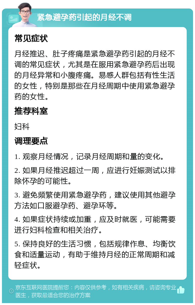 紧急避孕药引起的月经不调 常见症状 月经推迟、肚子疼痛是紧急避孕药引起的月经不调的常见症状，尤其是在服用紧急避孕药后出现的月经异常和小腹疼痛。易感人群包括有性生活的女性，特别是那些在月经周期中使用紧急避孕药的女性。 推荐科室 妇科 调理要点 1. 观察月经情况，记录月经周期和量的变化。 2. 如果月经推迟超过一周，应进行妊娠测试以排除怀孕的可能性。 3. 避免频繁使用紧急避孕药，建议使用其他避孕方法如口服避孕药、避孕环等。 4. 如果症状持续或加重，应及时就医，可能需要进行妇科检查和相关治疗。 5. 保持良好的生活习惯，包括规律作息、均衡饮食和适量运动，有助于维持月经的正常周期和减轻症状。