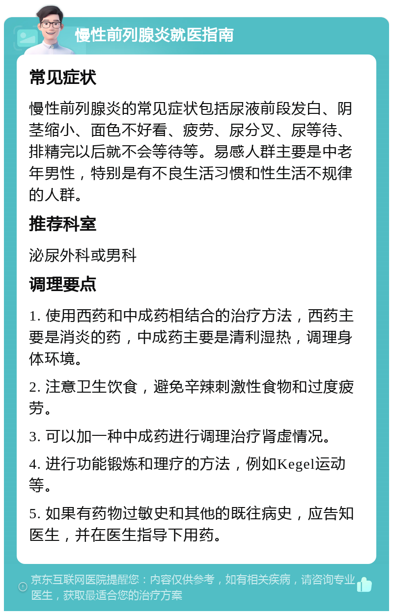 慢性前列腺炎就医指南 常见症状 慢性前列腺炎的常见症状包括尿液前段发白、阴茎缩小、面色不好看、疲劳、尿分叉、尿等待、排精完以后就不会等待等。易感人群主要是中老年男性，特别是有不良生活习惯和性生活不规律的人群。 推荐科室 泌尿外科或男科 调理要点 1. 使用西药和中成药相结合的治疗方法，西药主要是消炎的药，中成药主要是清利湿热，调理身体环境。 2. 注意卫生饮食，避免辛辣刺激性食物和过度疲劳。 3. 可以加一种中成药进行调理治疗肾虚情况。 4. 进行功能锻炼和理疗的方法，例如Kegel运动等。 5. 如果有药物过敏史和其他的既往病史，应告知医生，并在医生指导下用药。