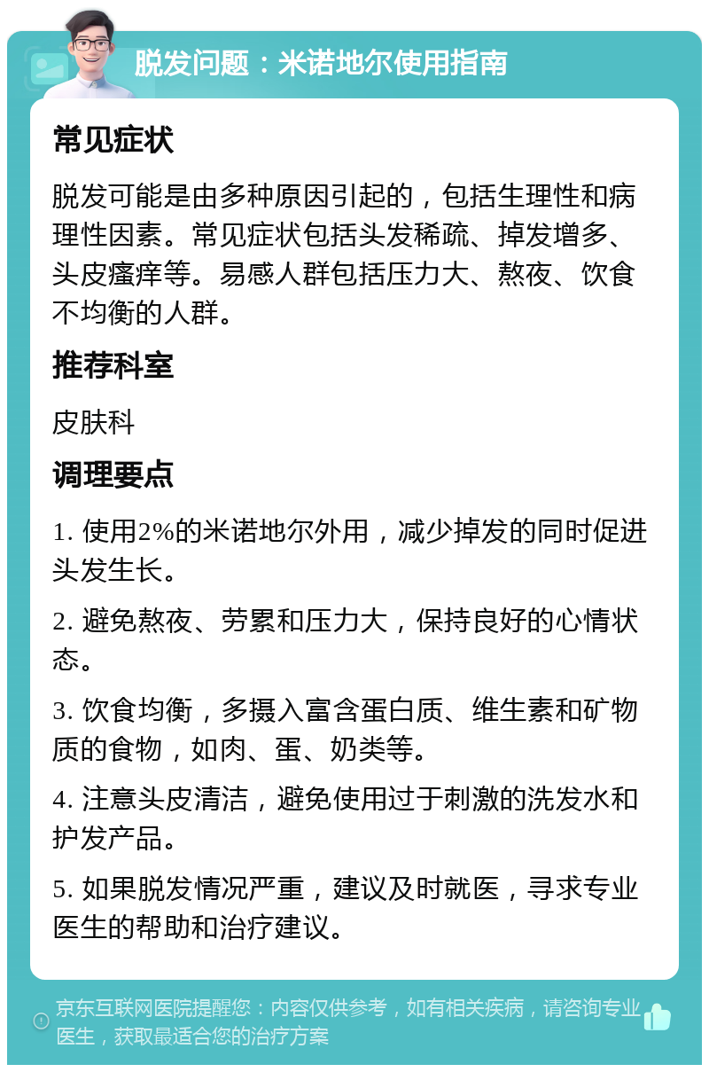 脱发问题：米诺地尔使用指南 常见症状 脱发可能是由多种原因引起的，包括生理性和病理性因素。常见症状包括头发稀疏、掉发增多、头皮瘙痒等。易感人群包括压力大、熬夜、饮食不均衡的人群。 推荐科室 皮肤科 调理要点 1. 使用2%的米诺地尔外用，减少掉发的同时促进头发生长。 2. 避免熬夜、劳累和压力大，保持良好的心情状态。 3. 饮食均衡，多摄入富含蛋白质、维生素和矿物质的食物，如肉、蛋、奶类等。 4. 注意头皮清洁，避免使用过于刺激的洗发水和护发产品。 5. 如果脱发情况严重，建议及时就医，寻求专业医生的帮助和治疗建议。