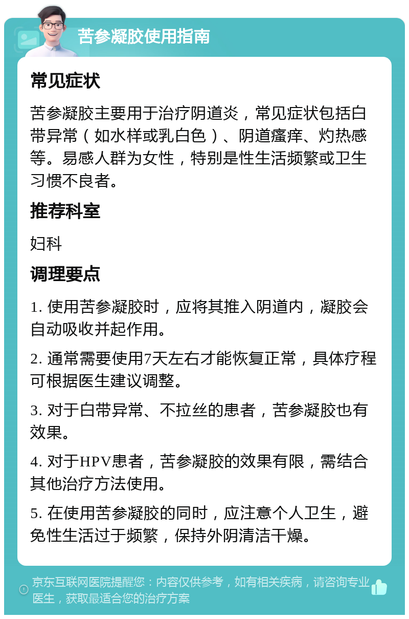 苦参凝胶使用指南 常见症状 苦参凝胶主要用于治疗阴道炎，常见症状包括白带异常（如水样或乳白色）、阴道瘙痒、灼热感等。易感人群为女性，特别是性生活频繁或卫生习惯不良者。 推荐科室 妇科 调理要点 1. 使用苦参凝胶时，应将其推入阴道内，凝胶会自动吸收并起作用。 2. 通常需要使用7天左右才能恢复正常，具体疗程可根据医生建议调整。 3. 对于白带异常、不拉丝的患者，苦参凝胶也有效果。 4. 对于HPV患者，苦参凝胶的效果有限，需结合其他治疗方法使用。 5. 在使用苦参凝胶的同时，应注意个人卫生，避免性生活过于频繁，保持外阴清洁干燥。