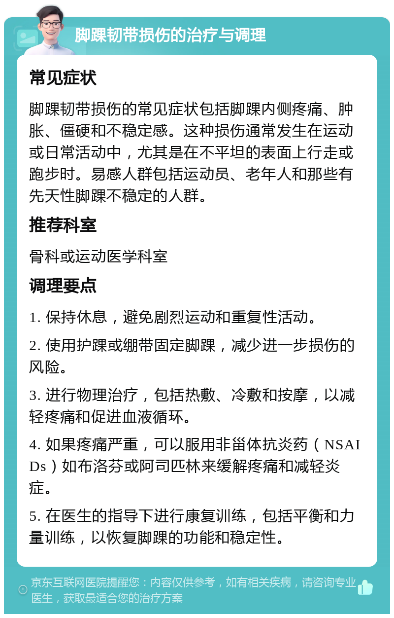 脚踝韧带损伤的治疗与调理 常见症状 脚踝韧带损伤的常见症状包括脚踝内侧疼痛、肿胀、僵硬和不稳定感。这种损伤通常发生在运动或日常活动中，尤其是在不平坦的表面上行走或跑步时。易感人群包括运动员、老年人和那些有先天性脚踝不稳定的人群。 推荐科室 骨科或运动医学科室 调理要点 1. 保持休息，避免剧烈运动和重复性活动。 2. 使用护踝或绷带固定脚踝，减少进一步损伤的风险。 3. 进行物理治疗，包括热敷、冷敷和按摩，以减轻疼痛和促进血液循环。 4. 如果疼痛严重，可以服用非甾体抗炎药（NSAIDs）如布洛芬或阿司匹林来缓解疼痛和减轻炎症。 5. 在医生的指导下进行康复训练，包括平衡和力量训练，以恢复脚踝的功能和稳定性。