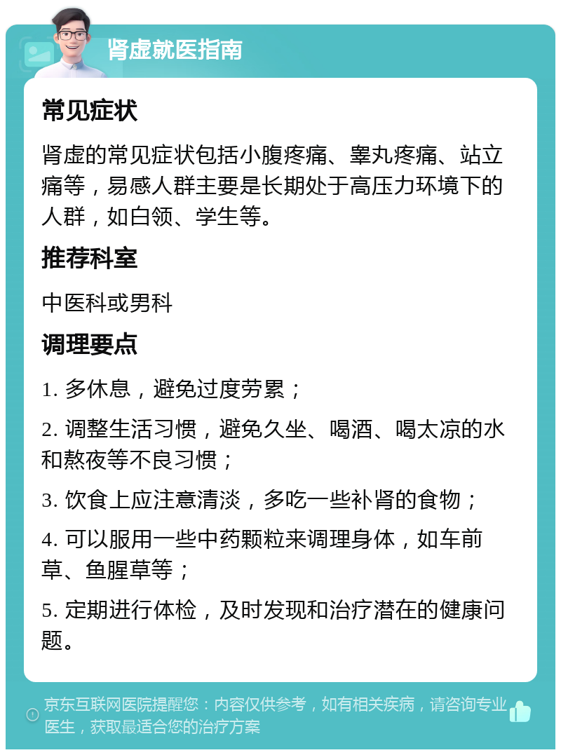 肾虚就医指南 常见症状 肾虚的常见症状包括小腹疼痛、睾丸疼痛、站立痛等，易感人群主要是长期处于高压力环境下的人群，如白领、学生等。 推荐科室 中医科或男科 调理要点 1. 多休息，避免过度劳累； 2. 调整生活习惯，避免久坐、喝酒、喝太凉的水和熬夜等不良习惯； 3. 饮食上应注意清淡，多吃一些补肾的食物； 4. 可以服用一些中药颗粒来调理身体，如车前草、鱼腥草等； 5. 定期进行体检，及时发现和治疗潜在的健康问题。