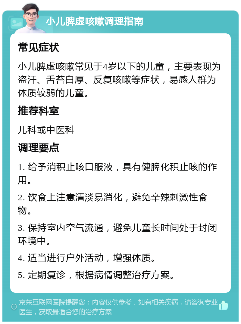 小儿脾虚咳嗽调理指南 常见症状 小儿脾虚咳嗽常见于4岁以下的儿童，主要表现为盗汗、舌苔白厚、反复咳嗽等症状，易感人群为体质较弱的儿童。 推荐科室 儿科或中医科 调理要点 1. 给予消积止咳口服液，具有健脾化积止咳的作用。 2. 饮食上注意清淡易消化，避免辛辣刺激性食物。 3. 保持室内空气流通，避免儿童长时间处于封闭环境中。 4. 适当进行户外活动，增强体质。 5. 定期复诊，根据病情调整治疗方案。