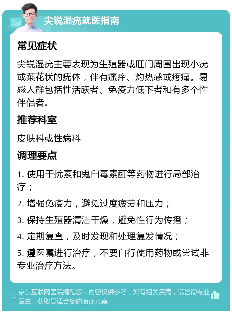 尖锐湿疣就医指南 常见症状 尖锐湿疣主要表现为生殖器或肛门周围出现小疣或菜花状的疣体，伴有瘙痒、灼热感或疼痛。易感人群包括性活跃者、免疫力低下者和有多个性伴侣者。 推荐科室 皮肤科或性病科 调理要点 1. 使用干扰素和鬼臼毒素酊等药物进行局部治疗； 2. 增强免疫力，避免过度疲劳和压力； 3. 保持生殖器清洁干燥，避免性行为传播； 4. 定期复查，及时发现和处理复发情况； 5. 遵医嘱进行治疗，不要自行使用药物或尝试非专业治疗方法。