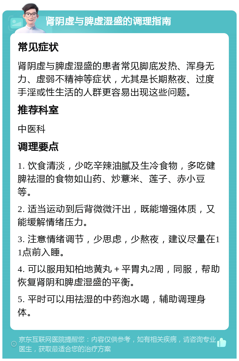 肾阴虚与脾虚湿盛的调理指南 常见症状 肾阴虚与脾虚湿盛的患者常见脚底发热、浑身无力、虚弱不精神等症状，尤其是长期熬夜、过度手淫或性生活的人群更容易出现这些问题。 推荐科室 中医科 调理要点 1. 饮食清淡，少吃辛辣油腻及生冷食物，多吃健脾祛湿的食物如山药、炒薏米、莲子、赤小豆等。 2. 适当运动到后背微微汗出，既能增强体质，又能缓解情绪压力。 3. 注意情绪调节，少思虑，少熬夜，建议尽量在11点前入睡。 4. 可以服用知柏地黄丸＋平胃丸2周，同服，帮助恢复肾阴和脾虚湿盛的平衡。 5. 平时可以用祛湿的中药泡水喝，辅助调理身体。