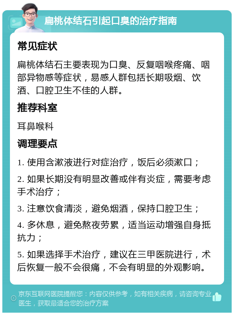 扁桃体结石引起口臭的治疗指南 常见症状 扁桃体结石主要表现为口臭、反复咽喉疼痛、咽部异物感等症状，易感人群包括长期吸烟、饮酒、口腔卫生不佳的人群。 推荐科室 耳鼻喉科 调理要点 1. 使用含漱液进行对症治疗，饭后必须漱口； 2. 如果长期没有明显改善或伴有炎症，需要考虑手术治疗； 3. 注意饮食清淡，避免烟酒，保持口腔卫生； 4. 多休息，避免熬夜劳累，适当运动增强自身抵抗力； 5. 如果选择手术治疗，建议在三甲医院进行，术后恢复一般不会很痛，不会有明显的外观影响。