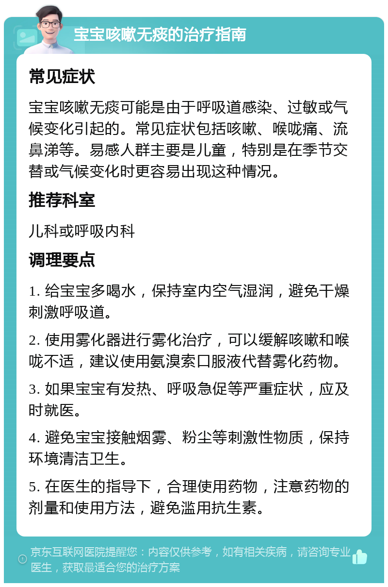 宝宝咳嗽无痰的治疗指南 常见症状 宝宝咳嗽无痰可能是由于呼吸道感染、过敏或气候变化引起的。常见症状包括咳嗽、喉咙痛、流鼻涕等。易感人群主要是儿童，特别是在季节交替或气候变化时更容易出现这种情况。 推荐科室 儿科或呼吸内科 调理要点 1. 给宝宝多喝水，保持室内空气湿润，避免干燥刺激呼吸道。 2. 使用雾化器进行雾化治疗，可以缓解咳嗽和喉咙不适，建议使用氨溴索口服液代替雾化药物。 3. 如果宝宝有发热、呼吸急促等严重症状，应及时就医。 4. 避免宝宝接触烟雾、粉尘等刺激性物质，保持环境清洁卫生。 5. 在医生的指导下，合理使用药物，注意药物的剂量和使用方法，避免滥用抗生素。